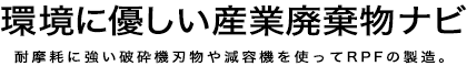 環境に優しい産業廃棄物ナビ　～耐摩耗に強い破砕機刃物や減容機を使ってRPFの製造～